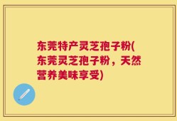 东莞特产灵芝孢子粉(东莞灵芝孢子粉，天然营养美味享受)
