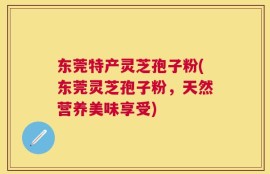 东莞特产灵芝孢子粉(东莞灵芝孢子粉，天然营养美味享受)