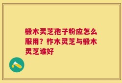 椴木灵芝孢子粉应怎么服用？柞木灵芝与椴木灵芝谁好