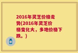 2016年灵芝价格走势(2016年灵芝价格变化大，多地价格下跌。)
