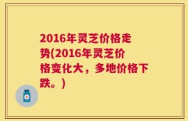 2016年灵芝价格走势(2016年灵芝价格变化大，多地价格下跌。)