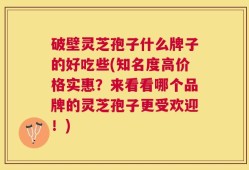 破壁灵芝孢子什么牌子的好吃些(知名度高价格实惠？来看看哪个品牌的灵芝孢子更受欢迎！)