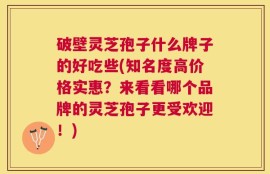 破壁灵芝孢子什么牌子的好吃些(知名度高价格实惠？来看看哪个品牌的灵芝孢子更受欢迎！)