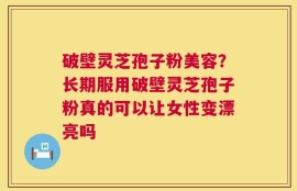 破壁灵芝孢子粉美容？长期服用破壁灵芝孢子粉真的可以让女性变漂亮吗