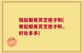 饭后服用灵芝孢子粉(餐后服用灵芝孢子粉，好处多多)