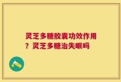 灵芝多糖胶囊功效作用？灵芝多糖治失眠吗