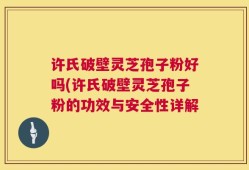 许氏破壁灵芝孢子粉好吗(许氏破壁灵芝孢子粉的功效与安全性详解
