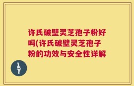 许氏破壁灵芝孢子粉好吗(许氏破壁灵芝孢子粉的功效与安全性详解