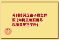 苏科牌灵芝孢子粉怎样服 (如何正确服用苏科牌灵芝孢子粉)