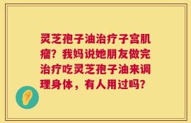 灵芝孢子油治疗子宫肌瘤？我妈说她朋友做完治疗吃灵芝孢子油来调理身体，有人用过吗？
