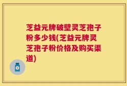 芝益元牌破壁灵芝孢子粉多少钱(芝益元牌灵芝孢子粉价格及购买渠道)