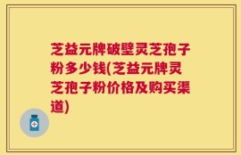 芝益元牌破壁灵芝孢子粉多少钱(芝益元牌灵芝孢子粉价格及购买渠道)