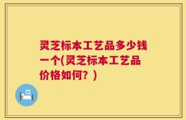 灵芝标本工艺品多少钱一个(灵芝标本工艺品价格如何？)