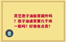 灵芝孢子油能寄国外吗？孢子油通常要几千块一瓶吗？好像有点贵？