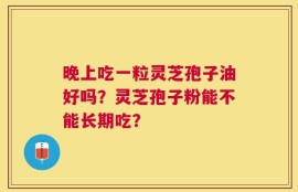 晚上吃一粒灵芝孢子油好吗？灵芝孢子粉能不能长期吃？