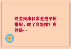 吃金预康和灵芝孢子粉搭配，吃了会怎样？竟然是…