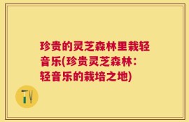 珍贵的灵芝森林里栽轻音乐(珍贵灵芝森林：轻音乐的栽培之地)