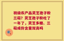 初级农产品灵芝孢子粉三萜？灵芝孢子粉吃了一年了，灵芝多糖、三萜成份含量双高吗
