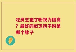 吃灵芝孢子粉视力提高？最好的灵芝孢子粉是哪个牌子