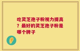 吃灵芝孢子粉视力提高？最好的灵芝孢子粉是哪个牌子