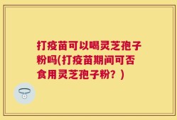 打疫苗可以喝灵芝孢子粉吗(打疫苗期间可否食用灵芝孢子粉？)