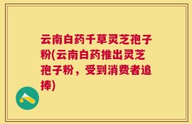 云南白药千草灵芝孢子粉(云南白药推出灵芝孢子粉，受到消费者追捧)