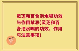 灵芝和百合泡水喝功效与作用禁忌(灵芝和百合泡水喝的功效、作用与注意事项)