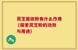 灵芝报纸粉有什么作用 (探索灵芝粉的功效与用途)