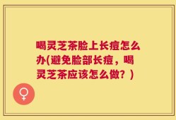 喝灵芝茶脸上长痘怎么办(避免脸部长痘，喝灵芝茶应该怎么做？)
