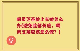 喝灵芝茶脸上长痘怎么办(避免脸部长痘，喝灵芝茶应该怎么做？)