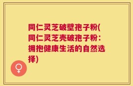 同仁灵芝破壁孢子粉(同仁灵芝壳破孢子粉：拥抱健康生活的自然选择)