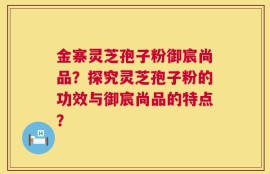 金寨灵芝孢子粉御宸尚品？探究灵芝孢子粉的功效与御宸尚品的特点？