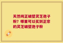 天然纯正破壁灵芝孢子粉？哪里可以买到正宗的灵芝破壁孢子粉