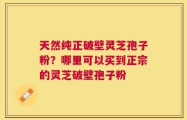 天然纯正破壁灵芝孢子粉？哪里可以买到正宗的灵芝破壁孢子粉
