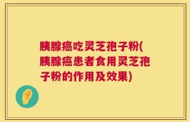 胰腺癌吃灵芝孢子粉(胰腺癌患者食用灵芝孢子粉的作用及效果)