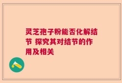 灵芝孢子粉能否化解结节 探究其对结节的作用及相关