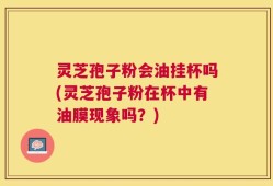 灵芝孢子粉会油挂杯吗(灵芝孢子粉在杯中有油膜现象吗？)
