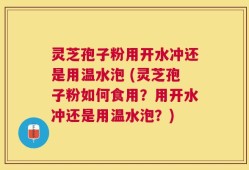 灵芝孢子粉用开水冲还是用温水泡 (灵芝孢子粉如何食用？用开水冲还是用温水泡？)