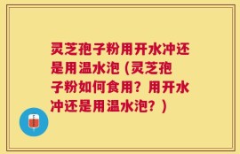 灵芝孢子粉用开水冲还是用温水泡 (灵芝孢子粉如何食用？用开水冲还是用温水泡？)