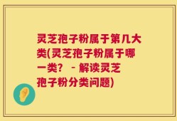 灵芝孢子粉属于第几大类(灵芝孢子粉属于哪一类？ - 解读灵芝孢子粉分类问题)