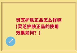 灵芝护肤正品怎么样啊(灵芝护肤正品的使用效果如何？)