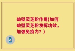 破壁灵芝粉作用(如何破壁灵芝粉发挥功效，加强免疫力？)