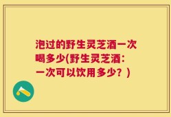 泡过的野生灵芝酒一次喝多少(野生灵芝酒：一次可以饮用多少？)