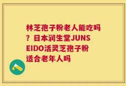 林芝孢子粉老人能吃吗？日本润生堂JUNSEIDO活灵芝孢子粉适合老年人吗