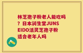 林芝孢子粉老人能吃吗？日本润生堂JUNSEIDO活灵芝孢子粉适合老年人吗