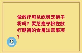做放疗可以吃灵芝孢子粉吗？灵芝孢子粉在放疗期间的食用注意事项？