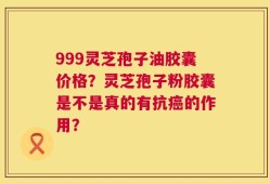 999灵芝孢子油胶囊价格？灵芝孢子粉胶囊是不是真的有抗癌的作用？