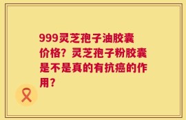 999灵芝孢子油胶囊价格？灵芝孢子粉胶囊是不是真的有抗癌的作用？