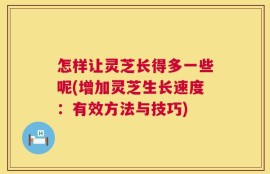 怎样让灵芝长得多一些呢(增加灵芝生长速度：有效方法与技巧)
