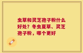 虫草和灵芝孢子粉什么好处？冬虫夏草、灵芝孢子粉，哪个更好